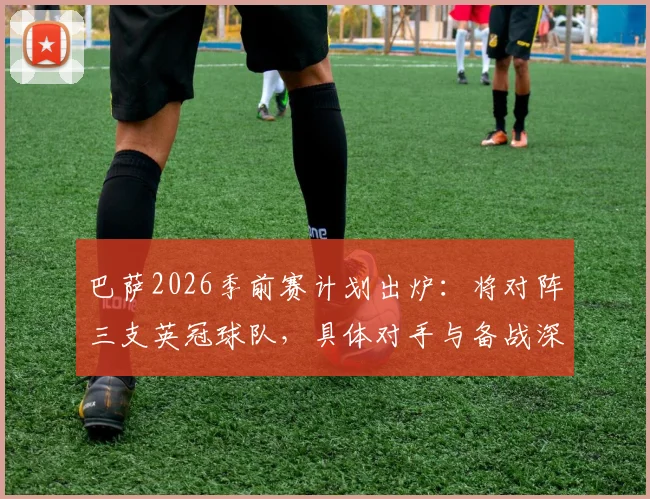 巴萨2026季前赛计划出炉：将对阵三支英冠球队，具体对手与备战深度解析