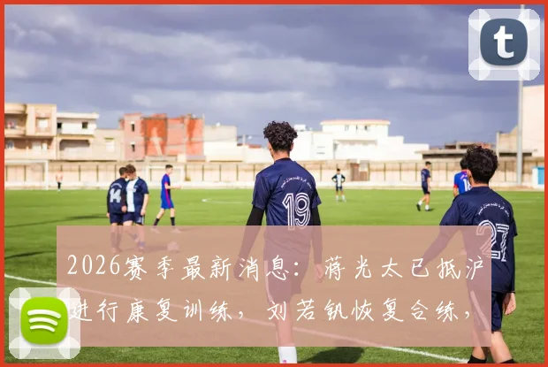 2026赛季最新消息：蒋光太已抵沪进行康复训练，刘若钒恢复合练，海港队伤员动态解析