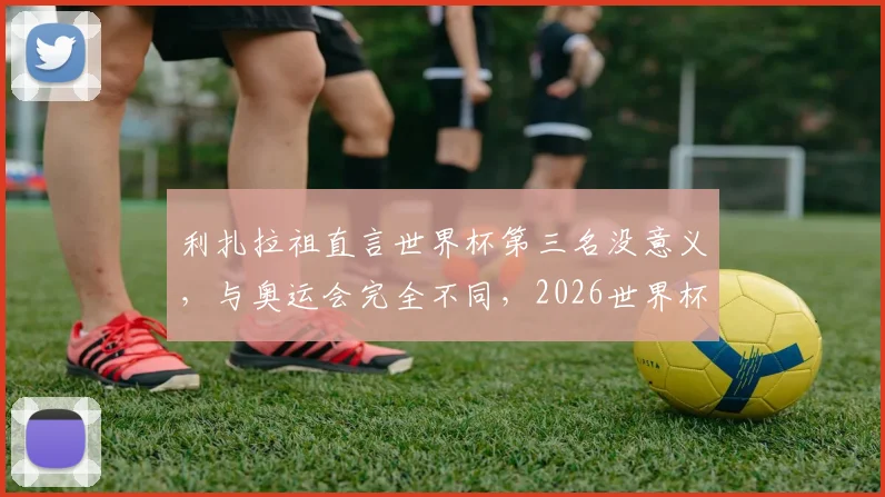 利扎拉祖直言世界杯第三名没意义，与奥运会完全不同，2026世界杯目标只能是夺冠