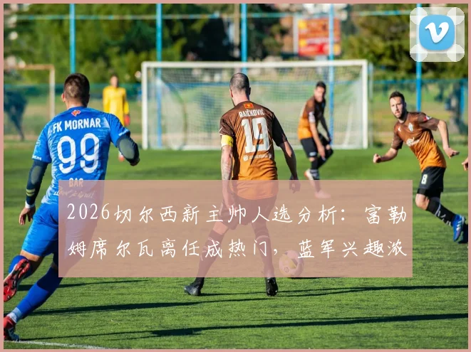2026切尔西新主帅人选分析：富勒姆席尔瓦离任成热门，蓝军兴趣浓厚原因解读