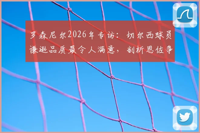 罗森尼尔2026年专访：切尔西球员谦逊品质最令人满意，剖析恩佐争议言论背后的求胜渴望