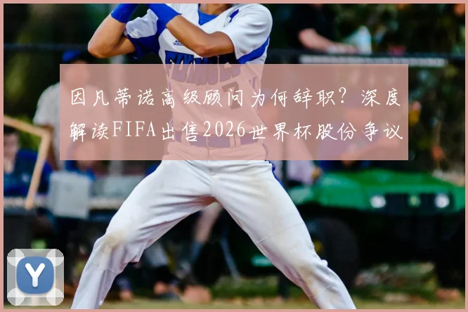 因凡蒂诺高级顾问为何辞职？深度解读FIFA出售2026世界杯股份争议与内部矛盾