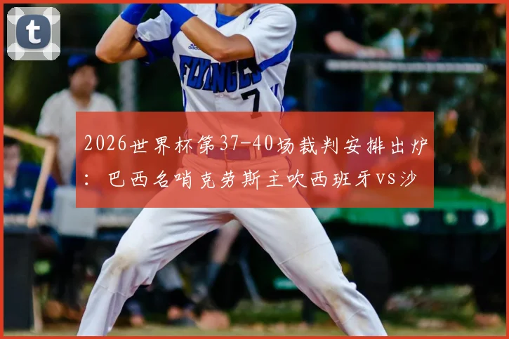 2026世界杯第37-40场裁判安排出炉：巴西名哨克劳斯主吹西班牙vs沙特，附完整执法名单及风格解析
