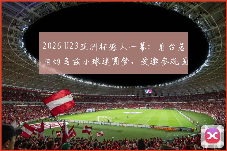 2026 U23亚洲杯感人一幕：看台落泪的乌兹小球迷圆梦，受邀参观国家队训练营并获赠签名球衣