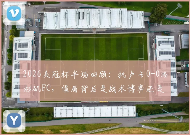 2026美冠杯半场回顾:托卢卡0-0洛杉矶FC,僵局背后是战术博弈还是机会浪费?关键数据一览