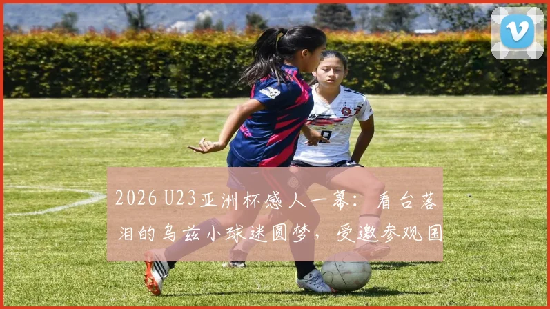 2026 U23亚洲杯感人一幕：看台落泪的乌兹小球迷圆梦，受邀参观国家队训练营并获赠签名球衣