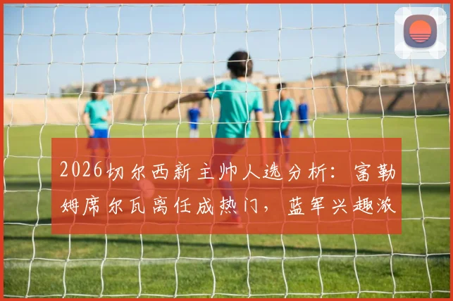 2026切尔西新主帅人选分析：富勒姆席尔瓦离任成热门，蓝军兴趣浓厚原因解读