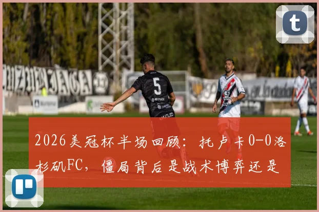 2026美冠杯半场回顾：托卢卡0-0洛杉矶FC，僵局背后是战术博弈还是机会浪费？关键数据一览