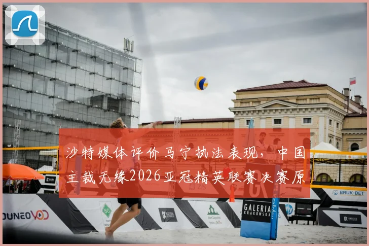 沙特媒体评价马宁执法表现，中国主裁无缘2026亚冠精英联赛决赛原因分析