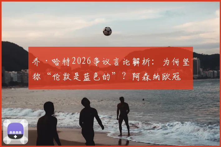 乔·哈特2026争议言论解析：为何坚称“伦敦是蓝色的”？阿森纳欧冠冠军历史成绩深度回顾，蓝军与枪手球迷争论焦点