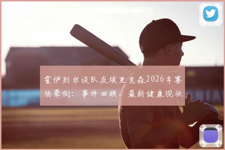 霍伊别尔谈队友埃里克森2026年赛场晕倒：事件回顾、最新健康现状与球员心声