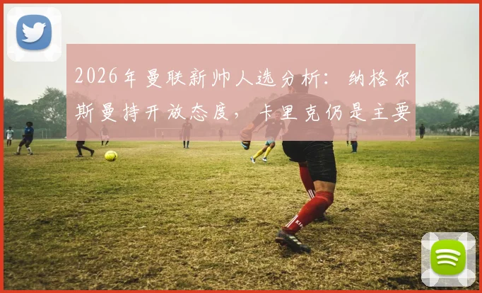 2026年曼联新帅人选分析：纳格尔斯曼持开放态度，卡里克仍是主要候选，主帅任命最新动态解读