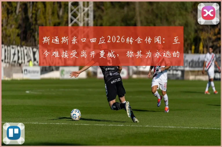 斯通斯亲口回应2026转会传闻：至今难接受离开曼城，称其为永远的主队
