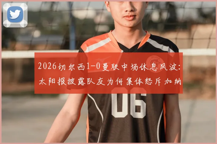 2026切尔西1-0曼联中场休息风波：太阳报披露队友为何集体怒斥加纳乔，更衣室矛盾细节曝光