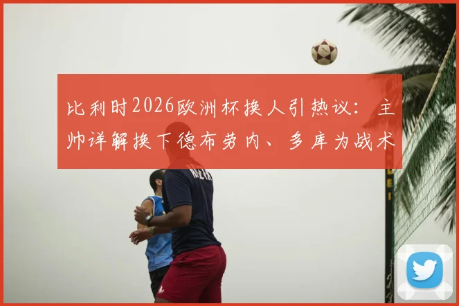 比利时2026欧洲杯换人引热议：主帅详解换下德布劳内、多库为战术，称队内良性争执反促团队进步