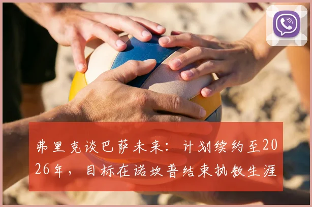 弗里克谈巴萨未来:计划续约至2026年,目标在诺坎普结束执教生涯