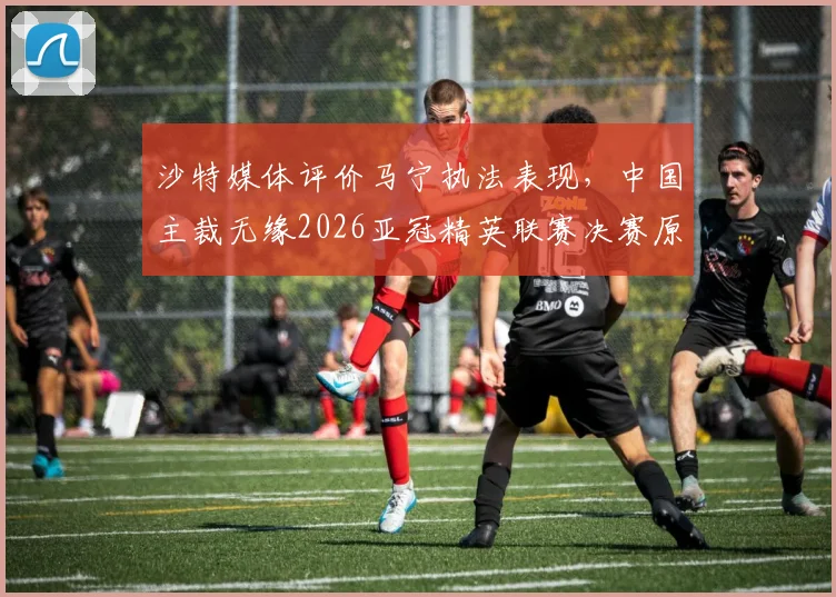 沙特媒体评价马宁执法表现，中国主裁无缘2026亚冠精英联赛决赛原因分析