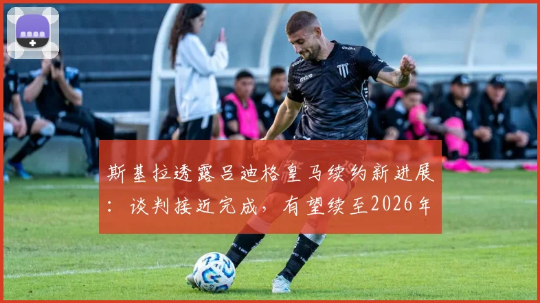 斯基拉透露吕迪格皇马续约新进展：谈判接近完成，有望续至2026年