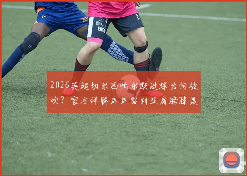 2026英超切尔西帕尔默进球为何被吹?官方详解库库雷利亚肩膀膝盖越位位置,附规则图解与全过程回顾