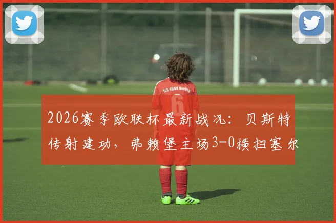 2026赛季欧联杯最新战况：贝斯特传射建功，弗赖堡主场3-0横扫塞尔塔全程回顾