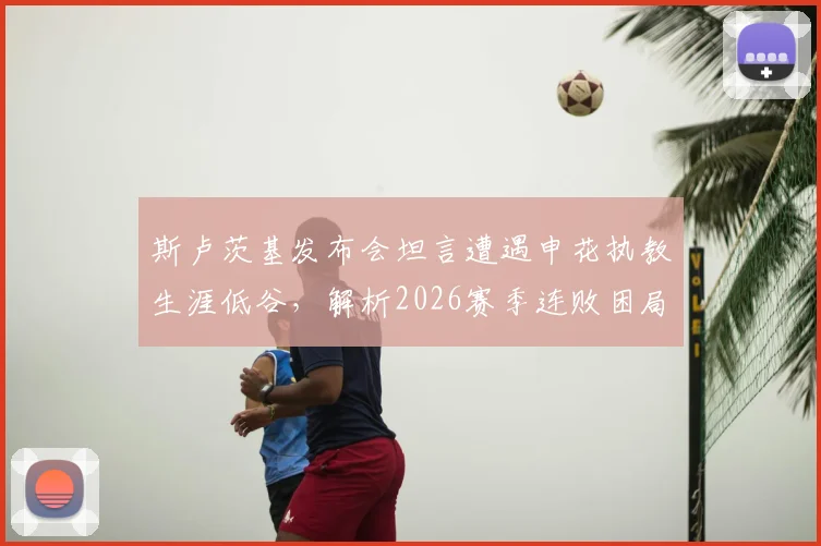 斯卢茨基发布会坦言遭遇申花执教生涯低谷，解析2026赛季连败困局与主场翻盘策略
