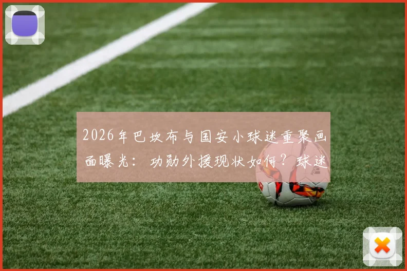 2026年巴坎布与国安小球迷重聚画面曝光：功勋外援现状如何？球迷见面细节引热议