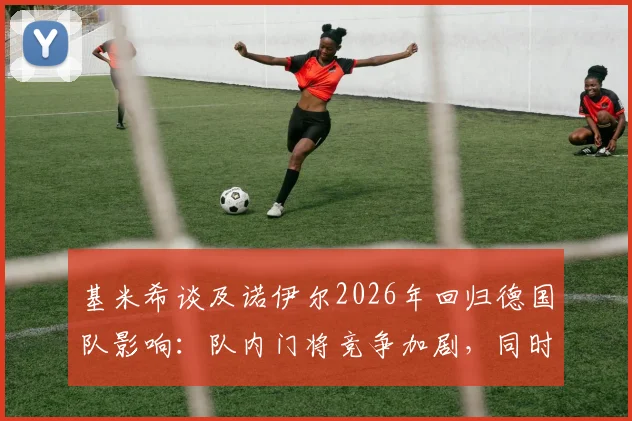 基米希谈及诺伊尔2026年回归德国队影响:队内门将竞争加剧,同时看好哈弗茨本赛季欧冠夺冠前景分析