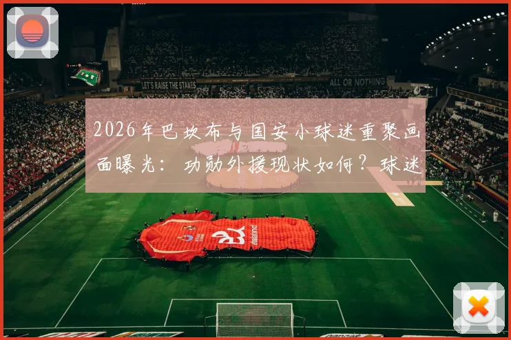 2026年巴坎布与国安小球迷重聚画面曝光:功勋外援现状如何?球迷见面细节引热议