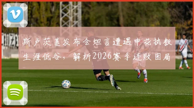 斯卢茨基发布会坦言遭遇申花执教生涯低谷，解析2026赛季连败困局与主场翻盘策略