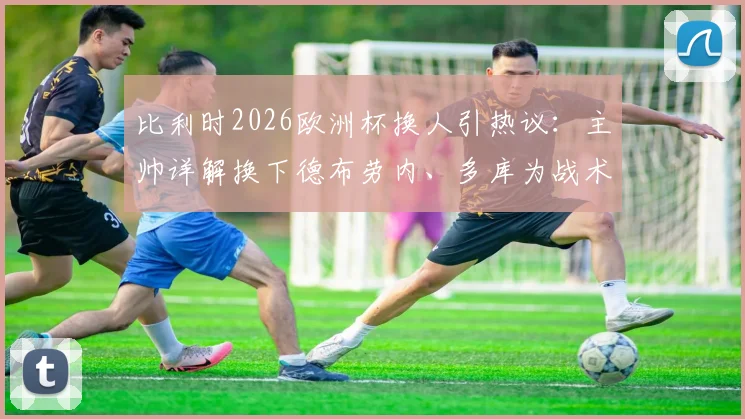 比利时2026欧洲杯换人引热议：主帅详解换下德布劳内、多库为战术，称队内良性争执反促团队进步