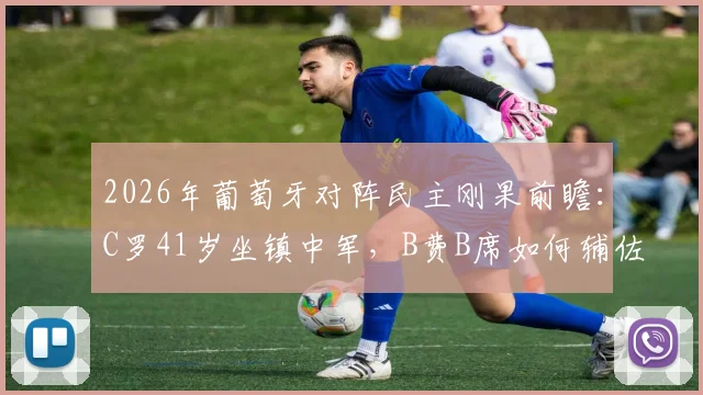 2026年葡萄牙对阵民主刚果前瞻：C罗41岁坐镇中军，B费B席如何辅佐？内托出战影响几何？