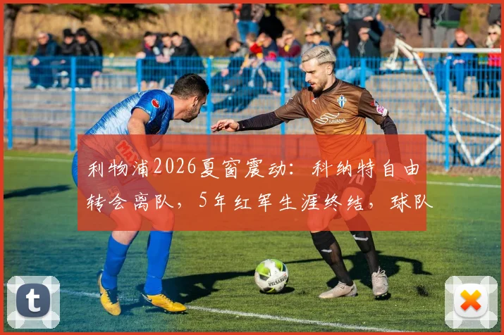 利物浦2026夏窗震动：科纳特自由转会离队，5年红军生涯终结，球队后防重组面临挑战