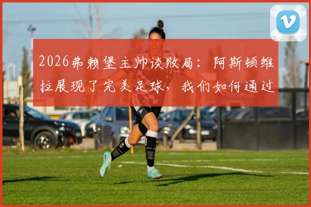 2026弗赖堡主帅谈败局：阿斯顿维拉展现了完美足球，我们如何通过这次失利找到球队未来提升的关键方向