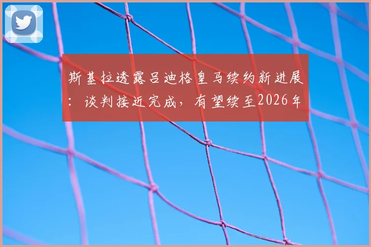 斯基拉透露吕迪格皇马续约新进展：谈判接近完成，有望续至2026年