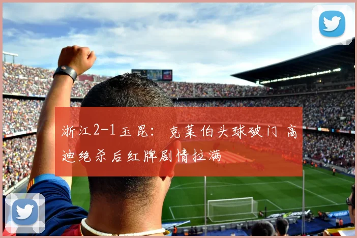 浙江2-1玉昆：克莱伯头球破门 高迪绝杀后红牌剧情拉满
