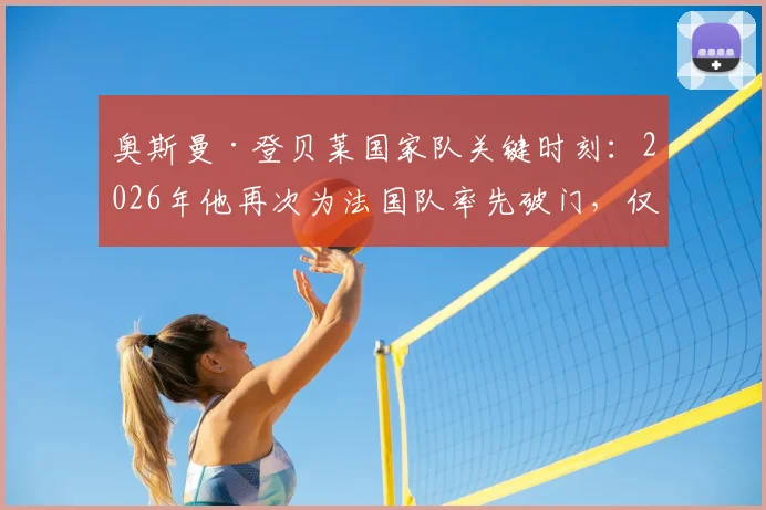 奥斯曼·登贝莱国家队关键时刻：2026年他再次为法国队率先破门，仅两次高光时刻盘点与战术作用分析