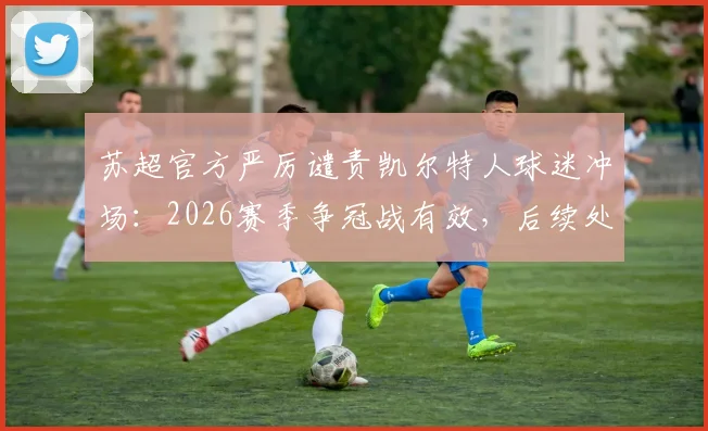 苏超官方严厉谴责凯尔特人球迷冲场：2026赛季争冠战有效，后续处罚措施深度解析