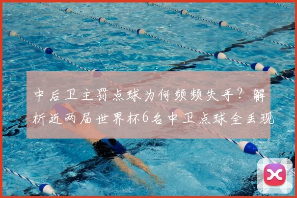 中后卫主罚点球为何频频失手？解析近两届世界杯6名中卫点球全丢现象，探讨2026年点球大战排兵布阵