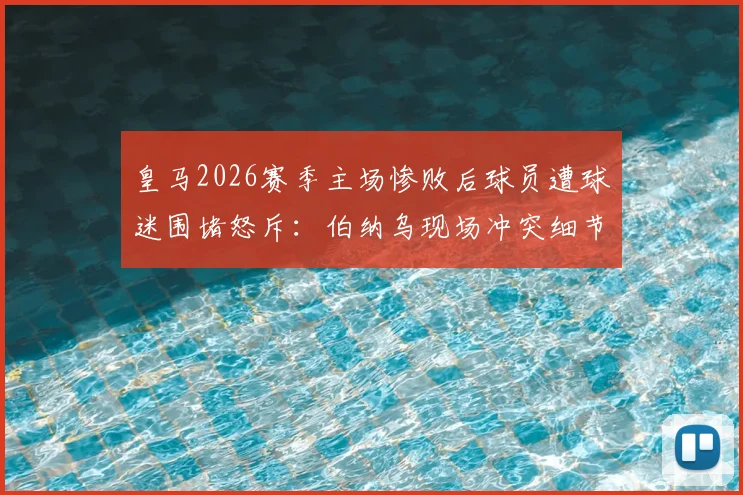 皇马2026赛季主场惨败后球员遭球迷围堵怒斥：伯纳乌现场冲突细节与球队危机深度剖析