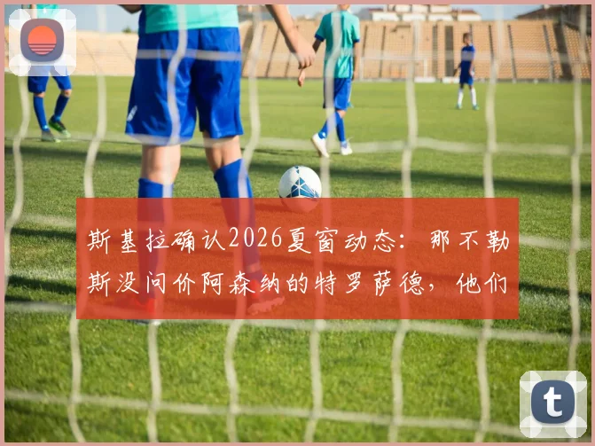 斯基拉确认2026夏窗动态：那不勒斯没问价阿森纳的特罗萨德，他们到底想要谁？