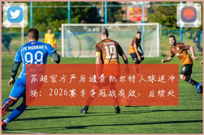 苏超官方严厉谴责凯尔特人球迷冲场：2026赛季争冠战有效，后续处罚措施深度解析