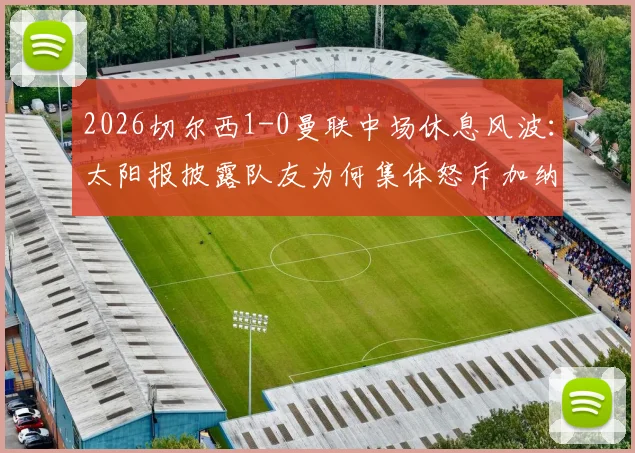2026切尔西1-0曼联中场休息风波:太阳报披露队友为何集体怒斥加纳乔,更衣室矛盾细节曝光
