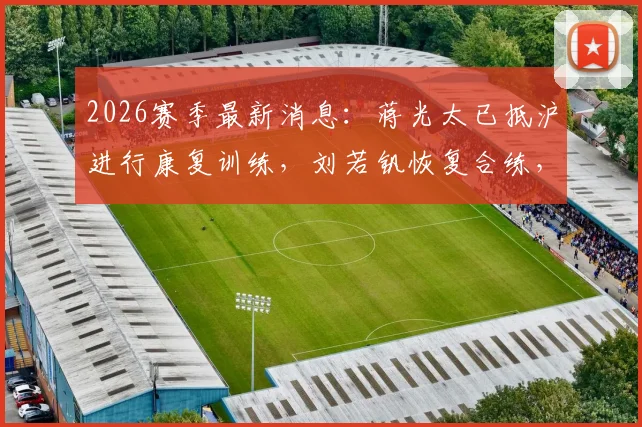2026赛季最新消息：蒋光太已抵沪进行康复训练，刘若钒恢复合练，海港队伤员动态解析