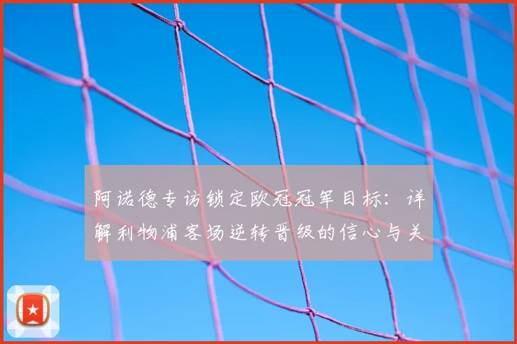 阿诺德专访锁定欧冠冠军目标：详解利物浦客场逆转晋级的信心与关键战展望