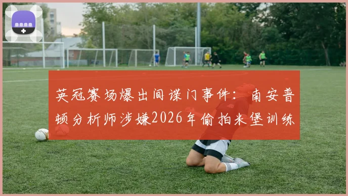 英冠赛场爆出间谍门事件:南安普顿分析师涉嫌2026年偷拍米堡训练,引发职业足球诚信讨论