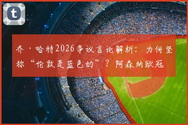 乔·哈特2026争议言论解析：为何坚称“伦敦是蓝色的”？阿森纳欧冠冠军历史成绩深度回顾，蓝军与枪手球迷争论焦点