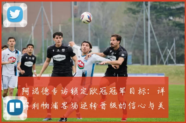 阿诺德专访锁定欧冠冠军目标：详解利物浦客场逆转晋级的信心与关键战展望